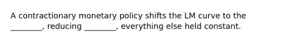 A contractionary monetary policy shifts the LM curve to the ________, reducing ________, everything else held constant.