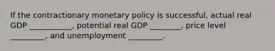 If the contractionary <a href='https://www.questionai.com/knowledge/kEE0G7Llsx-monetary-policy' class='anchor-knowledge'>monetary policy</a> is successful, actual real GDP ___________, potential real GDP ________, price level _________, and unemployment _________.