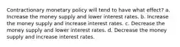 Contractionary monetary policy will tend to have what effect? a. Increase the money supply and lower interest rates. b. Increase the money supply and increase interest rates. c. Decrease the money supply and lower interest rates. d. Decrease the money supply and increase interest rates.