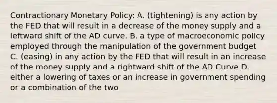 Contractionary Monetary Policy: A. (tightening) is any action by the FED that will result in a decrease of the money supply and a leftward shift of the AD curve. B. a type of macroeconomic policy employed through the manipulation of the government budget C. (easing) in any action by the FED that will result in an increase of the money supply and a rightward shift of the AD Curve D. either a lowering of taxes or an increase in government spending or a combination of the two