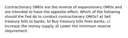 Contractionary OMOs are the reverse of expansionary OMOs and are intended to have the opposite effect. Which of the following should the Fed do to conduct contractionary OMOs? a) Sell treasury bills to banks. b) Buy treasury bills from banks. c) Increase the money supply. d) Lower the minimum reserve requirement.