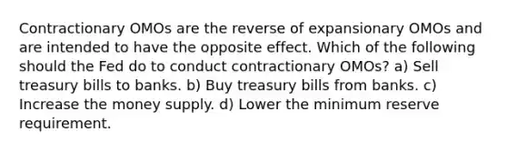 Contractionary OMOs are the reverse of expansionary OMOs and are intended to have the opposite effect. Which of the following should the Fed do to conduct contractionary OMOs? a) Sell treasury bills to banks. b) Buy treasury bills from banks. c) Increase the money supply. d) Lower the minimum reserve requirement.