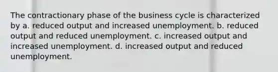 The contractionary phase of the business cycle is characterized by a. reduced output and increased unemployment. b. reduced output and reduced unemployment. c. increased output and increased unemployment. d. increased output and reduced unemployment.