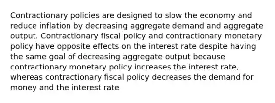 Contractionary policies are designed to slow the economy and reduce inflation by decreasing aggregate demand and aggregate output. Contractionary fiscal policy and contractionary monetary policy have opposite effects on the interest rate despite having the same goal of decreasing aggregate output because contractionary monetary policy increases the interest​ rate, whereas contractionary fiscal policy decreases the demand for money and the interest rate