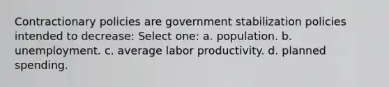 Contractionary policies are government stabilization policies intended to decrease: Select one: a. population. b. unemployment. c. average labor productivity. d. planned spending.