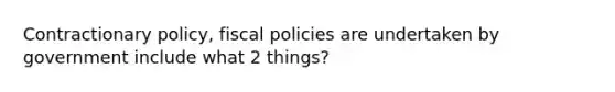 Contractionary policy, fiscal policies are undertaken by government include what 2 things?