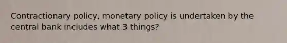 Contractionary policy, monetary policy is undertaken by the central bank includes what 3 things?