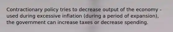 Contractionary policy tries to decrease output of the economy -used during excessive inflation (during a period of expansion), the government can increase taxes or decrease spending.