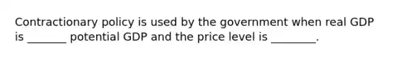 Contractionary policy is used by the government when real GDP is _______ potential GDP and the price level is ________.