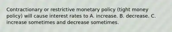 Contractionary or restrictive monetary policy (tight money policy) will cause interest rates to A. increase. B. decrease. C. increase sometimes and decrease sometimes.