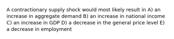 A contractionary supply shock would most likely result in A) an increase in aggregate demand B) an increase in national income C) an increase in GDP D) a decrease in the general price level E) a decrease in employment