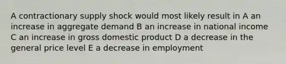 A contractionary supply shock would most likely result in A an increase in aggregate demand B an increase in national income C an increase in gross domestic product D a decrease in the general price level E a decrease in employment