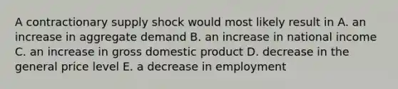 A contractionary supply shock would most likely result in A. an increase in aggregate demand B. an increase in national income C. an increase in gross domestic product D. decrease in the general price level E. a decrease in employment