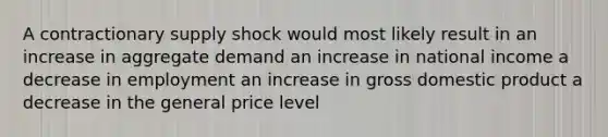 A contractionary supply shock would most likely result in an increase in aggregate demand an increase in national income a decrease in employment an increase in gross domestic product a decrease in the general price level