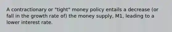 A contractionary or "tight" money policy entails a decrease (or fall in the growth rate of) the money supply, M1, leading to a lower interest rate.