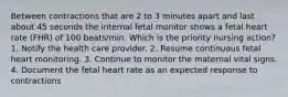 Between contractions that are 2 to 3 minutes apart and last about 45 seconds the internal fetal monitor shows a fetal heart rate (FHR) of 100 beats/min. Which is the priority nursing action? 1. Notify the health care provider. 2. Resume continuous fetal heart monitoring. 3. Continue to monitor the maternal vital signs. 4. Document the fetal heart rate as an expected response to contractions