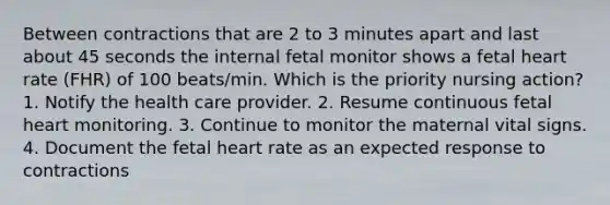 Between contractions that are 2 to 3 minutes apart and last about 45 seconds the internal fetal monitor shows a fetal heart rate (FHR) of 100 beats/min. Which is the priority nursing action? 1. Notify the health care provider. 2. Resume continuous fetal heart monitoring. 3. Continue to monitor the maternal vital signs. 4. Document the fetal heart rate as an expected response to contractions