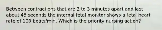 Between contractions that are 2 to 3 minutes apart and last about 45 seconds the internal fetal monitor shows a fetal heart rate of 100 beats/min. Which is the priority nursing action?