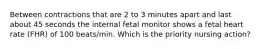 Between contractions that are 2 to 3 minutes apart and last about 45 seconds the internal fetal monitor shows a fetal heart rate (FHR) of 100 beats/min. Which is the priority nursing action?