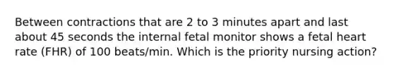 Between contractions that are 2 to 3 minutes apart and last about 45 seconds the internal fetal monitor shows a fetal heart rate (FHR) of 100 beats/min. Which is the priority nursing action?