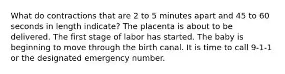 What do contractions that are 2 to 5 minutes apart and 45 to 60 seconds in length indicate? The placenta is about to be delivered. The first stage of labor has started. The baby is beginning to move through the birth canal. It is time to call 9-1-1 or the designated emergency number.