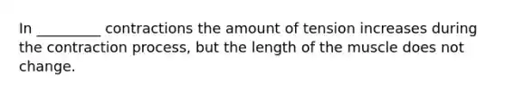 In _________ contractions the amount of tension increases during the contraction process, but the length of the muscle does not change.