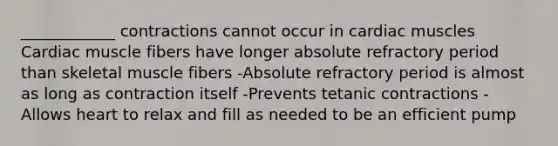 ____________ contractions cannot occur in cardiac muscles Cardiac muscle fibers have longer absolute refractory period than skeletal muscle fibers -Absolute refractory period is almost as long as contraction itself -Prevents tetanic contractions -Allows heart to relax and fill as needed to be an efficient pump