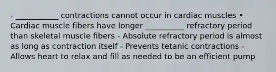 - ___________ contractions cannot occur in cardiac muscles • Cardiac muscle fibers have longer __________ refractory period than skeletal muscle fibers - Absolute refractory period is almost as long as contraction itself - Prevents tetanic contractions - Allows heart to relax and fill as needed to be an efficient pump
