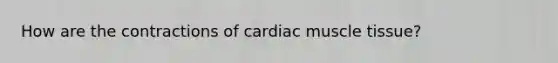 How are the contractions of cardiac muscle tissue?