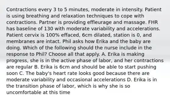 Contractions every 3 to 5 minutes, moderate in intensity. Patient is using breathing and relaxation techniques to cope with contractions. Partner is providing effleurage and massage. FHR has baseline of 130 with moderate variability and accelerations. Patient cervix is 100% effaced, 6cm dilated, station is 0, and membranes are intact. Phil asks how Erika and the baby are doing. Which of the following should the nurse include in the response to Phil? Choose all that apply. A. Erika is making progress, she is in the active phase of labor, and her contractions are regular B. Erika is 6cm and should be able to start pushing soon C. The baby's heart rate looks good because there are moderate variability and occasional accelerations D. Erika is in the transition phase of labor, which is why she is so uncomfortable at this time