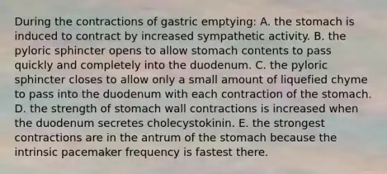 During the contractions of gastric emptying: A. <a href='https://www.questionai.com/knowledge/kLccSGjkt8-the-stomach' class='anchor-knowledge'>the stomach</a> is induced to contract by increased sympathetic activity. B. the pyloric sphincter opens to allow stomach contents to pass quickly and completely into the duodenum. C. the pyloric sphincter closes to allow only a small amount of liquefied chyme to pass into the duodenum with each contraction of the stomach. D. the strength of stomach wall contractions is increased when the duodenum secretes cholecystokinin. E. the strongest contractions are in the antrum of the stomach because the intrinsic pacemaker frequency is fastest there.