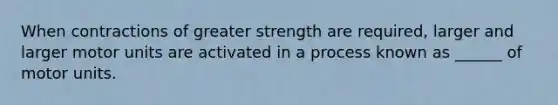 When contractions of greater strength are required, larger and larger motor units are activated in a process known as ______ of motor units.