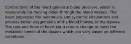 Contractions of the heart generate blood pressure, which is responsible for moving blood through the blood vessels. The heart separates the pulmonary and systemic circulations and ensures better oxygenation of the blood flowing to the tissues. The rate and force of heart contractions change to meet the metabolic needs of the tissues which can vary based on different conditions.