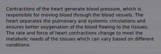 Contractions of the heart generate blood pressure, which is responsible for moving blood through the blood vessels. The heart separates the pulmonary and systemic circulations and ensures better oxygenation of the blood flowing to the tissues. The rate and force of heart contractions change to meet the metabolic needs of the tissues which can vary based on different conditions.