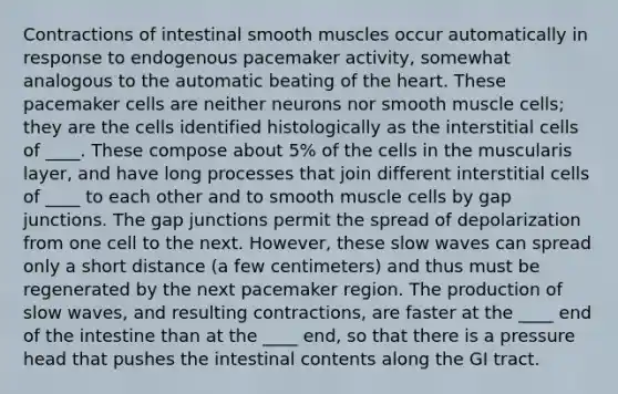 Contractions of intestinal smooth muscles occur automatically in response to endogenous pacemaker activity, somewhat analogous to the automatic beating of the heart. These pacemaker cells are neither neurons nor smooth muscle cells; they are the cells identified histologically as the interstitial cells of ____. These compose about 5% of the cells in the muscularis layer, and have long processes that join different interstitial cells of ____ to each other and to smooth muscle cells by gap junctions. The gap junctions permit the spread of depolarization from one cell to the next. However, these slow waves can spread only a short distance (a few centimeters) and thus must be regenerated by the next pacemaker region. The production of slow waves, and resulting contractions, are faster at the ____ end of the intestine than at the ____ end, so that there is a pressure head that pushes the intestinal contents along the GI tract.