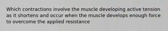 Which contractions involve the muscle developing active tension as it shortens and occur when the muscle develops enough force to overcome the applied resistance