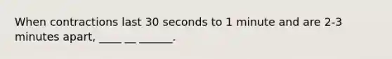 When contractions last 30 seconds to 1 minute and are 2-3 minutes apart, ____ __ ______.