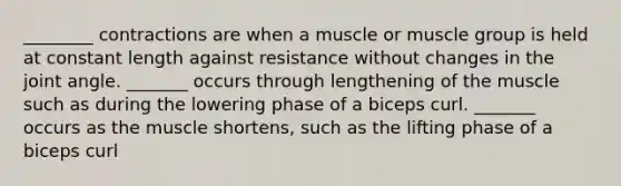 ________ contractions are when a muscle or muscle group is held at constant length against resistance without changes in the joint angle. _______ occurs through lengthening of the muscle such as during the lowering phase of a biceps curl. _______ occurs as the muscle shortens, such as the lifting phase of a biceps curl