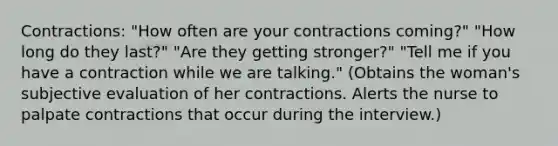 Contractions: "How often are your contractions coming?" "How long do they last?" "Are they getting stronger?" "Tell me if you have a contraction while we are talking." (Obtains the woman's subjective evaluation of her contractions. Alerts the nurse to palpate contractions that occur during the interview.)