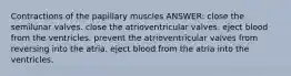 Contractions of the papillary muscles ANSWER: close the semilunar valves. close the atrioventricular valves. eject blood from the ventricles. prevent the atrioventricular valves from reversing into the atria. eject blood from the atria into the ventricles.