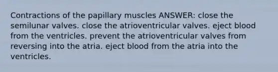 Contractions of the papillary muscles ANSWER: close the semilunar valves. close the atrioventricular valves. eject blood from the ventricles. prevent the atrioventricular valves from reversing into the atria. eject blood from the atria into the ventricles.