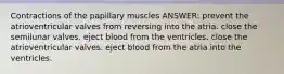 Contractions of the papillary muscles ANSWER: prevent the atrioventricular valves from reversing into the atria. close the semilunar valves. eject blood from the ventricles. close the atrioventricular valves. eject blood from the atria into the ventricles.