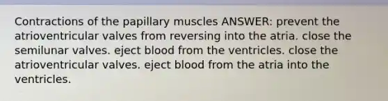 Contractions of the papillary muscles ANSWER: prevent the atrioventricular valves from reversing into the atria. close the semilunar valves. eject blood from the ventricles. close the atrioventricular valves. eject blood from the atria into the ventricles.