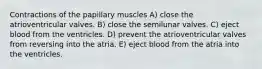 Contractions of the papillary muscles A) close the atrioventricular valves. B) close the semilunar valves. C) eject blood from the ventricles. D) prevent the atrioventricular valves from reversing into the atria. E) eject blood from the atria into the ventricles.