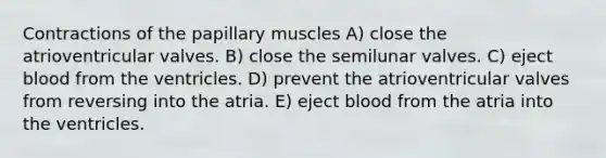 Contractions of the papillary muscles A) close the atrioventricular valves. B) close the semilunar valves. C) eject blood from the ventricles. D) prevent the atrioventricular valves from reversing into the atria. E) eject blood from the atria into the ventricles.