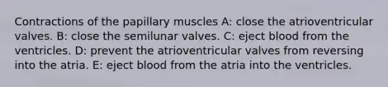 Contractions of the papillary muscles A: close the atrioventricular valves. B: close the semilunar valves. C: eject blood from the ventricles. D: prevent the atrioventricular valves from reversing into the atria. E: eject blood from the atria into the ventricles.