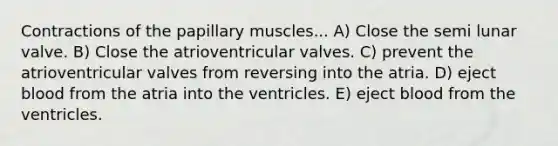 Contractions of the papillary muscles... A) Close the semi lunar valve. B) Close the atrioventricular valves. C) prevent the atrioventricular valves from reversing into the atria. D) eject blood from the atria into the ventricles. E) eject blood from the ventricles.