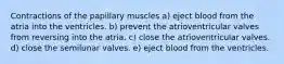 Contractions of the papillary muscles a) eject blood from the atria into the ventricles. b) prevent the atrioventricular valves from reversing into the atria. c) close the atrioventricular valves. d) close the semilunar valves. e) eject blood from the ventricles.