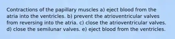 Contractions of the papillary muscles a) eject blood from the atria into the ventricles. b) prevent the atrioventricular valves from reversing into the atria. c) close the atrioventricular valves. d) close the semilunar valves. e) eject blood from the ventricles.