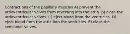 Contractions of the papillary muscles A) prevent the atrioventricular valves from reversing into the atria. B) close the atrioventricular valves. C) eject blood from the ventricles. D) eject blood from the atria into the ventricles. E) close the semilunar valves.